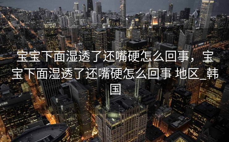 宝宝下面湿透了还嘴硬怎么回事，宝宝下面湿透了还嘴硬怎么回事 地区_韩国