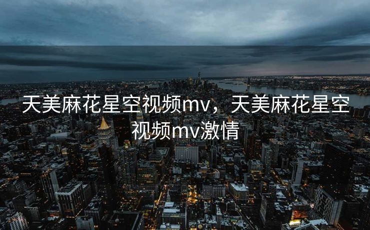天美麻花星空视频mv，天美麻花星空视频mv激情