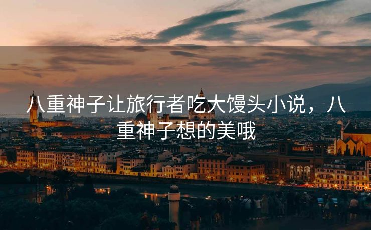 八重神子让旅行者吃大馒头小说，八重神子想的美哦