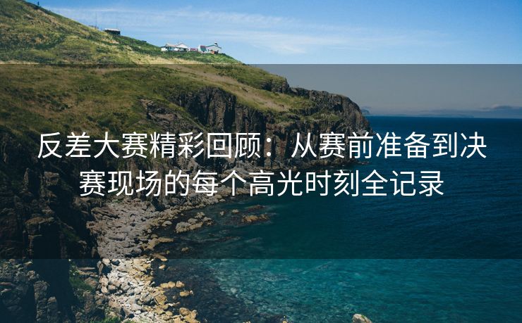 反差大赛精彩回顾：从赛前准备到决赛现场的每个高光时刻全记录