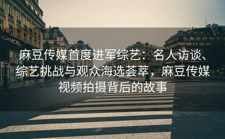 麻豆传媒首度进军综艺：名人访谈、综艺挑战与观众海选荟萃，麻豆传媒视频拍摄背后的故事