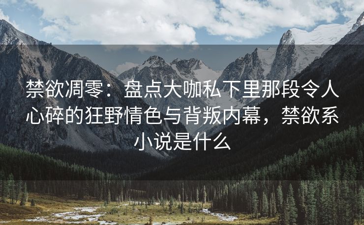 禁欲凋零：盘点大咖私下里那段令人心碎的狂野情色与背叛内幕，禁欲系小说是什么