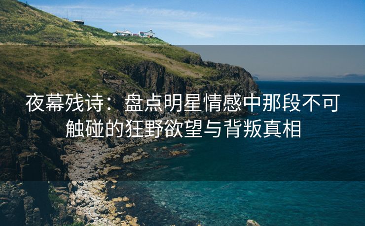 夜幕残诗：盘点明星情感中那段不可触碰的狂野欲望与背叛真相