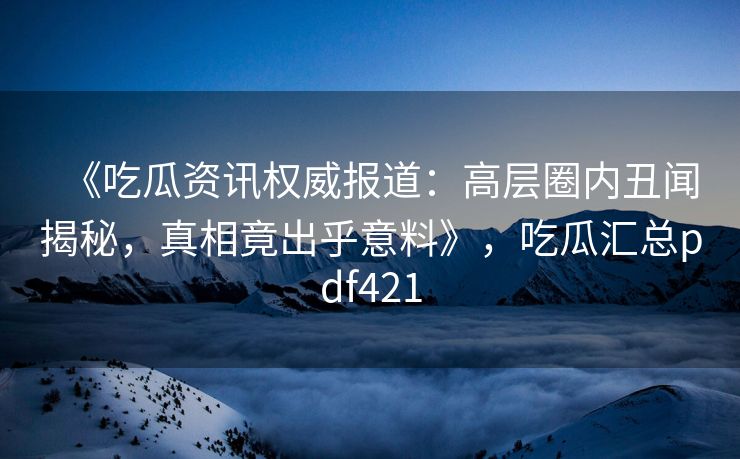《吃瓜资讯权威报道：高层圈内丑闻揭秘，真相竟出乎意料》，吃瓜汇总pdf421