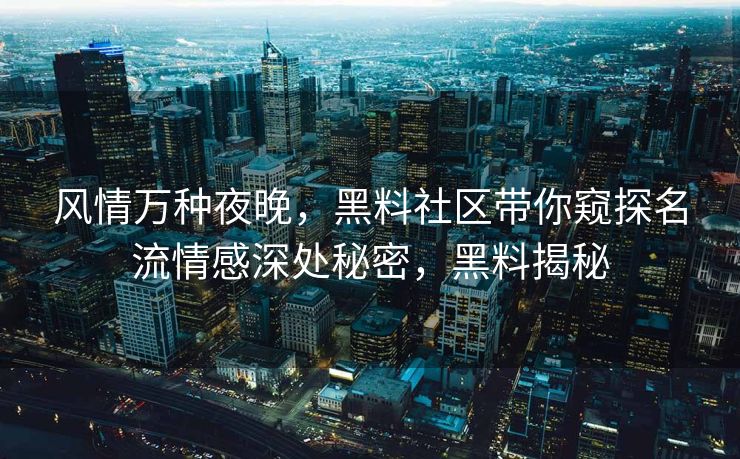 风情万种夜晚，黑料社区带你窥探名流情感深处秘密，黑料揭秘