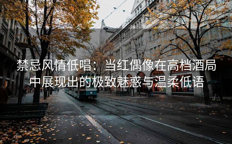 禁忌风情低唱：当红偶像在高档酒局中展现出的极致魅惑与温柔低语