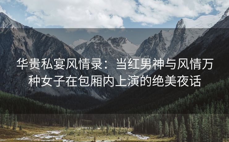 华贵私宴风情录：当红男神与风情万种女子在包厢内上演的绝美夜话