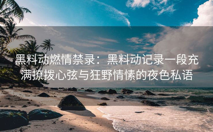 黑料动燃情禁录：黑料动记录一段充满撩拨心弦与狂野情愫的夜色私语