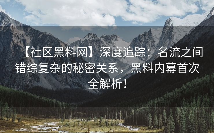 【社区黑料网】深度追踪：名流之间错综复杂的秘密关系，黑料内幕首次全解析！