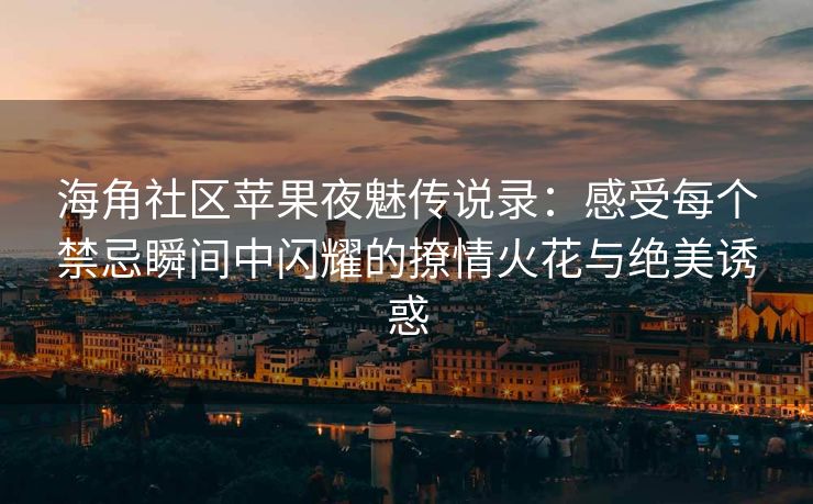海角社区苹果夜魅传说录：感受每个禁忌瞬间中闪耀的撩情火花与绝美诱惑