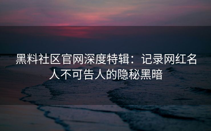 黑料社区官网深度特辑：记录网红名人不可告人的隐秘黑暗