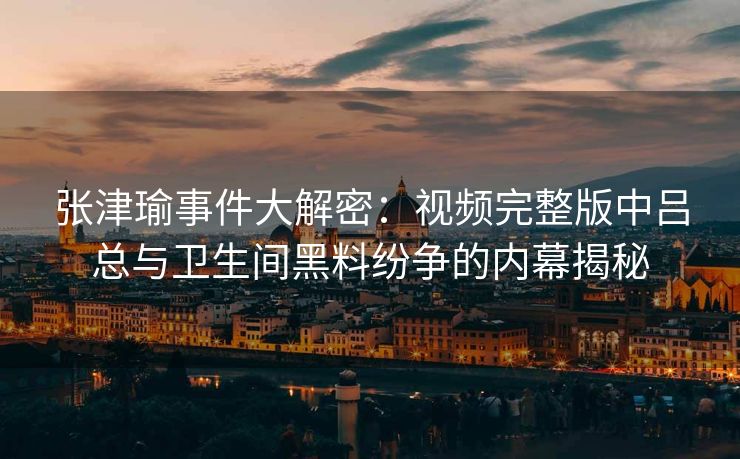 张津瑜事件大解密：视频完整版中吕总与卫生间黑料纷争的内幕揭秘