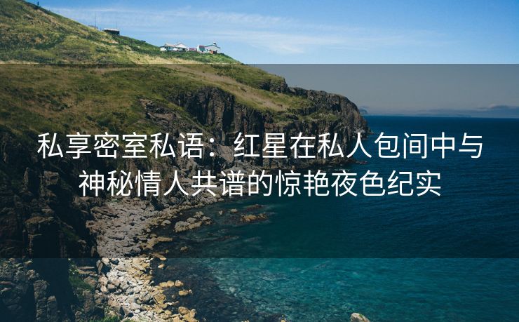 私享密室私语：红星在私人包间中与神秘情人共谱的惊艳夜色纪实