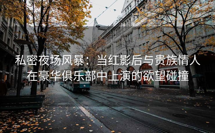 私密夜场风暴：当红影后与贵族情人在豪华俱乐部中上演的欲望碰撞