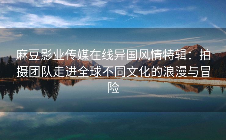 麻豆影业传媒在线异国风情特辑：拍摄团队走进全球不同文化的浪漫与冒险