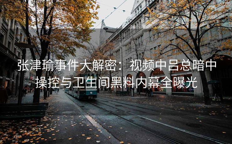 张津瑜事件大解密：视频中吕总暗中操控与卫生间黑料内幕全曝光