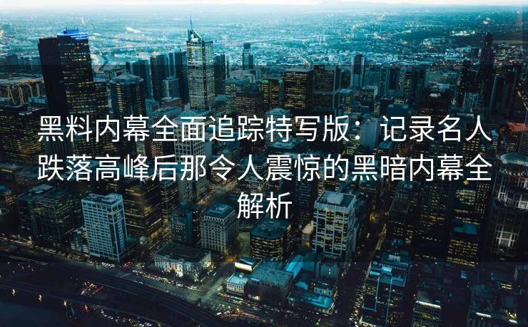 黑料内幕全面追踪特写版：记录名人跌落高峰后那令人震惊的黑暗内幕全解析