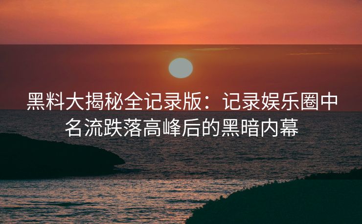 黑料大揭秘全记录版：记录娱乐圈中名流跌落高峰后的黑暗内幕