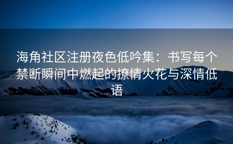 海角社区注册夜色低吟集：书写每个禁断瞬间中燃起的撩情火花与深情低语