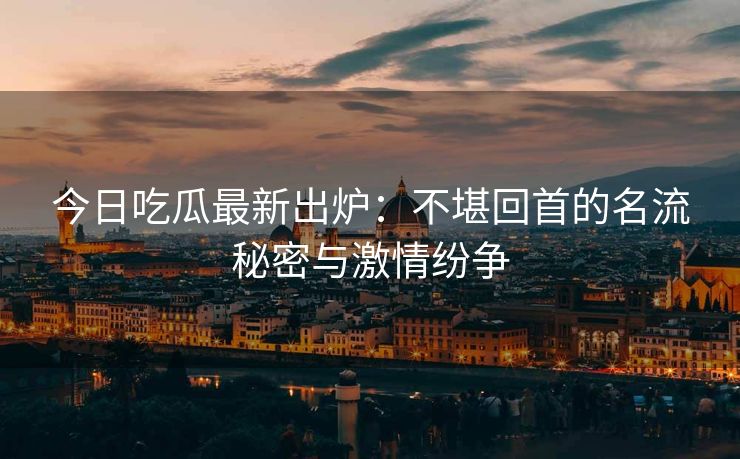 今日吃瓜最新出炉：不堪回首的名流秘密与激情纷争
