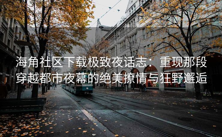海角社区下载极致夜话志：重现那段穿越都市夜幕的绝美撩情与狂野邂逅