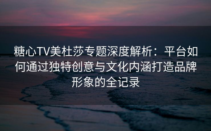 糖心TV美杜莎专题深度解析：平台如何通过独特创意与文化内涵打造品牌形象的全记录