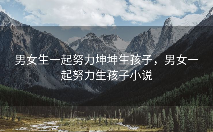 男女生一起努力坤坤生孩子，男女一起努力生孩子小说