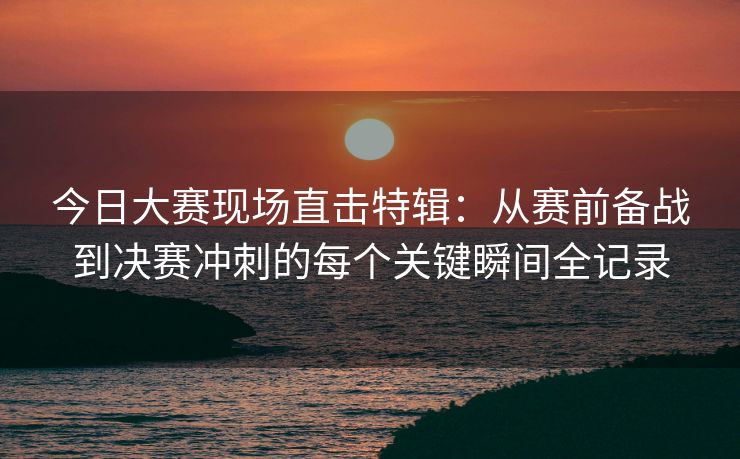 今日大赛现场直击特辑：从赛前备战到决赛冲刺的每个关键瞬间全记录