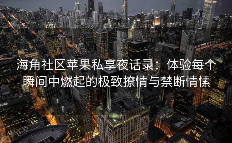 海角社区苹果私享夜话录：体验每个瞬间中燃起的极致撩情与禁断情愫