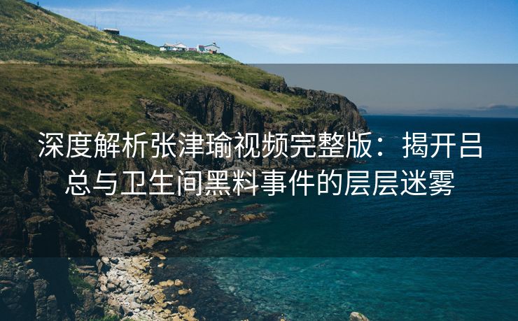 深度解析张津瑜视频完整版：揭开吕总与卫生间黑料事件的层层迷雾