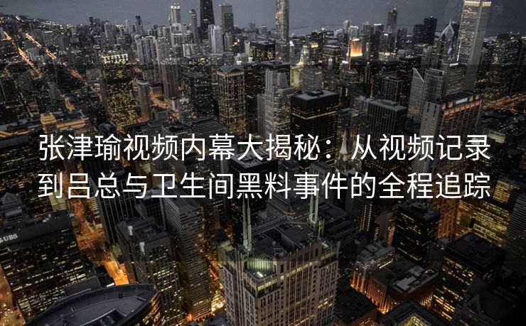张津瑜视频内幕大揭秘：从视频记录到吕总与卫生间黑料事件的全程追踪