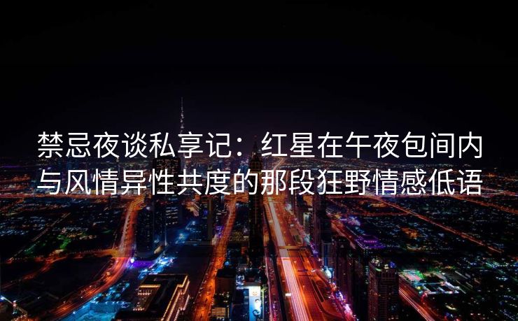 禁忌夜谈私享记：红星在午夜包间内与风情异性共度的那段狂野情感低语