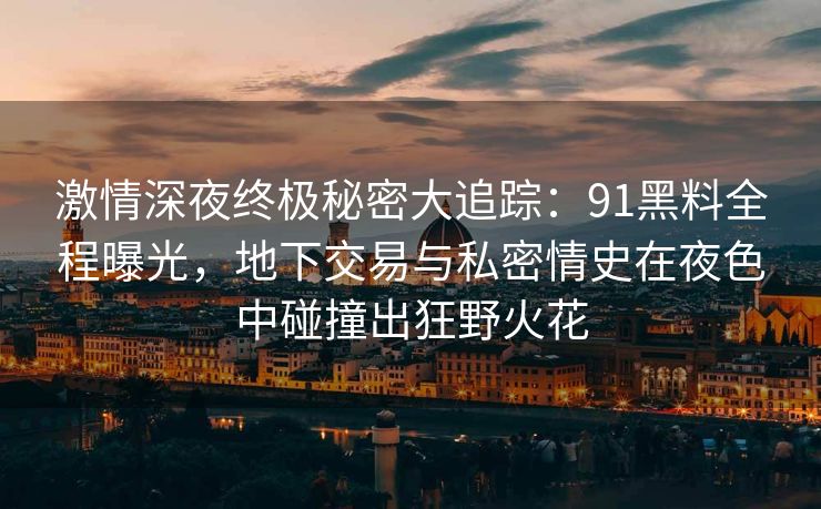 激情深夜终极秘密大追踪：91黑料全程曝光，地下交易与私密情史在夜色中碰撞出狂野火花
