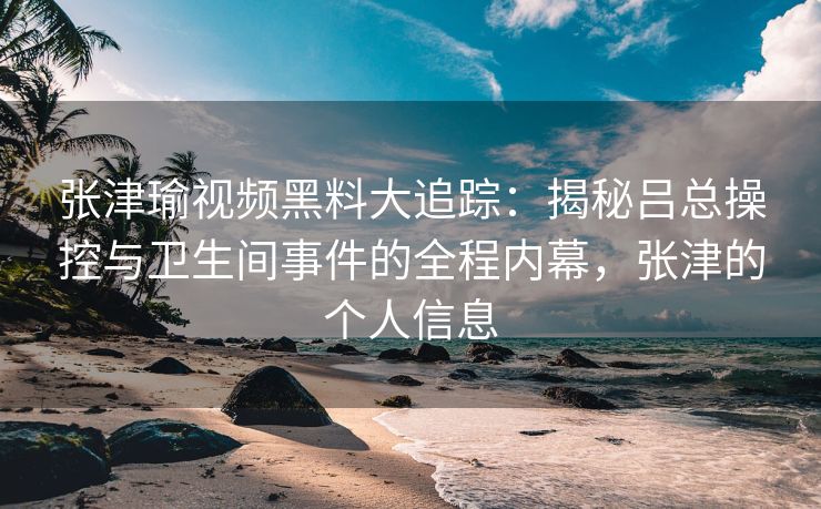 张津瑜视频黑料大追踪：揭秘吕总操控与卫生间事件的全程内幕，张津的个人信息