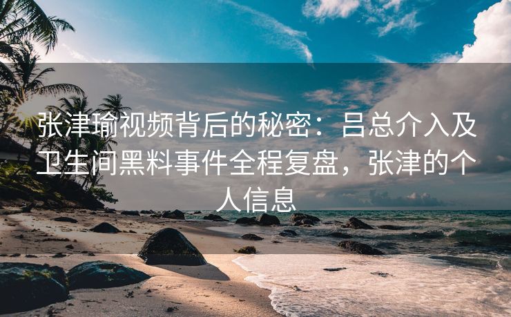 张津瑜视频背后的秘密：吕总介入及卫生间黑料事件全程复盘，张津的个人信息