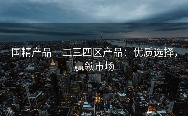 国精产品一二三四区产品：优质选择，赢领市场