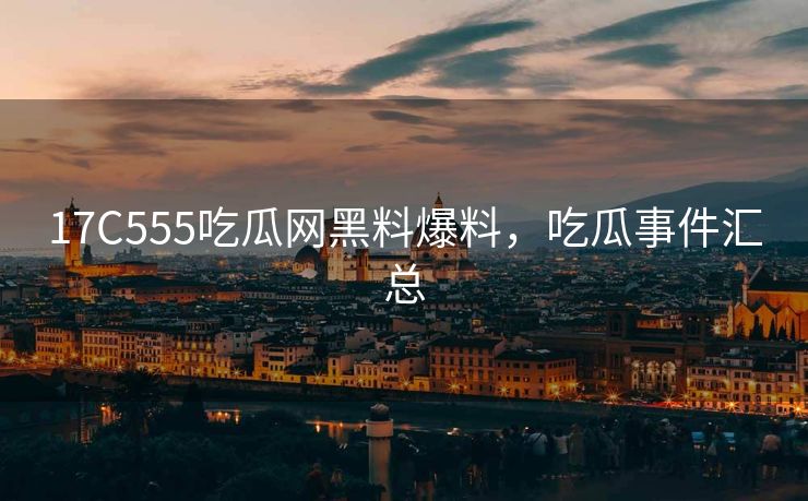 17C555吃瓜网黑料爆料，吃瓜事件汇总