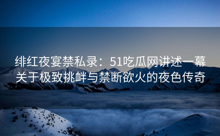 绯红夜宴禁私录：51吃瓜网讲述一幕关于极致挑衅与禁断欲火的夜色传奇