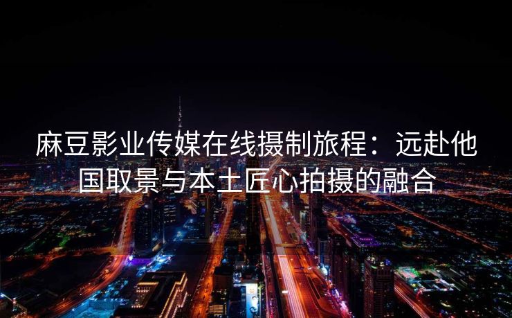 麻豆影业传媒在线摄制旅程：远赴他国取景与本土匠心拍摄的融合