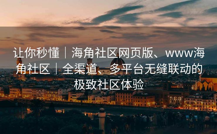 让你秒懂｜海角社区网页版、www海角社区｜全渠道、多平台无缝联动的极致社区体验
