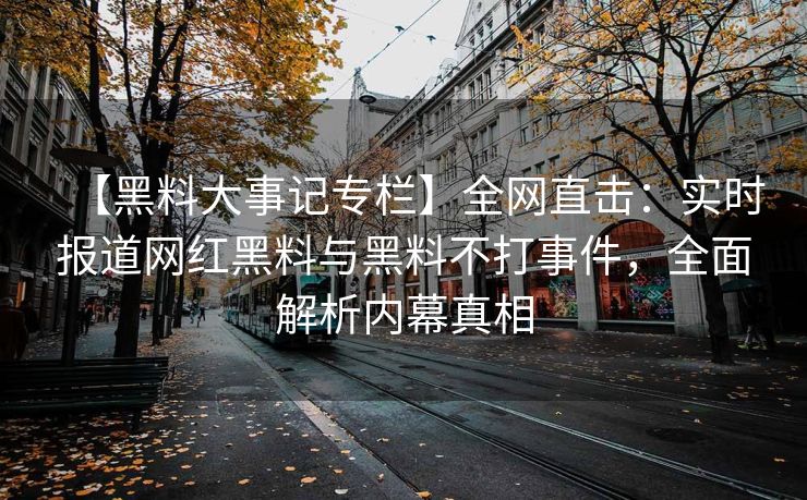 【黑料大事记专栏】全网直击：实时报道网红黑料与黑料不打事件，全面解析内幕真相