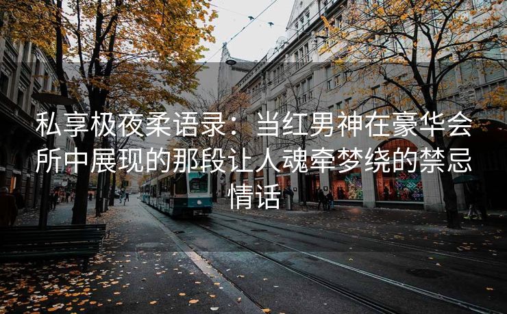 私享极夜柔语录：当红男神在豪华会所中展现的那段让人魂牵梦绕的禁忌情话