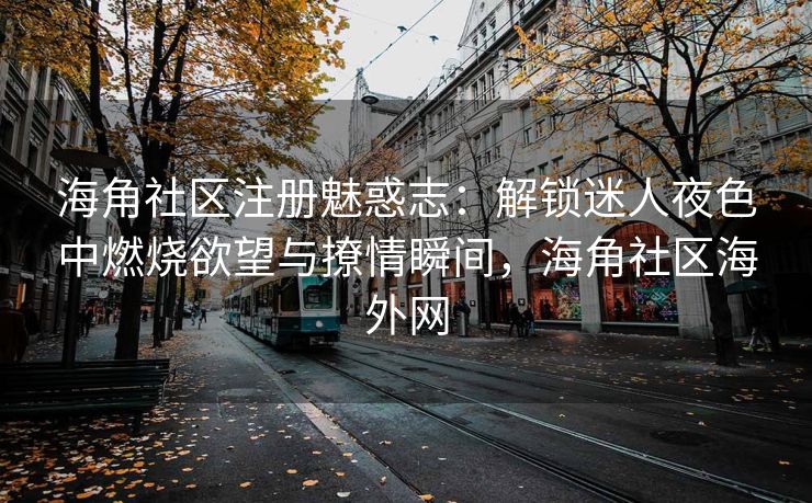 海角社区注册魅惑志：解锁迷人夜色中燃烧欲望与撩情瞬间，海角社区海外网