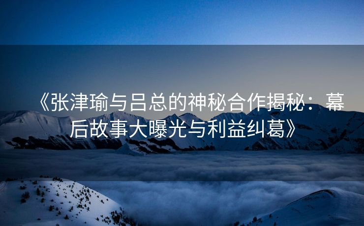 《张津瑜与吕总的神秘合作揭秘：幕后故事大曝光与利益纠葛》