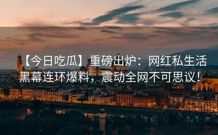 【今日吃瓜】重磅出炉：网红私生活黑幕连环爆料，震动全网不可思议！