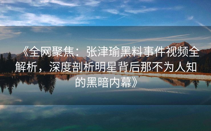 《全网聚焦：张津瑜黑料事件视频全解析，深度剖析明星背后那不为人知的黑暗内幕》