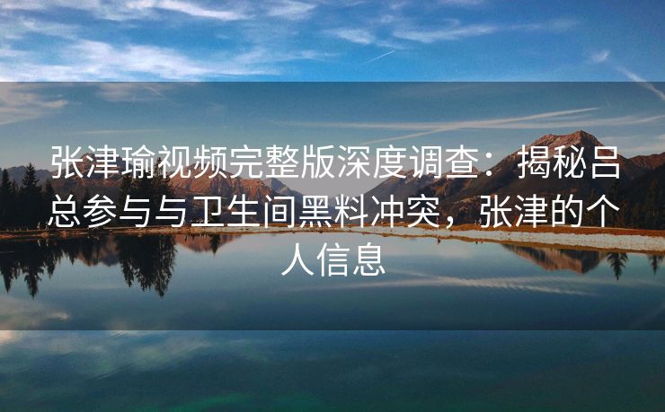 张津瑜视频完整版深度调查：揭秘吕总参与与卫生间黑料冲突，张津的个人信息