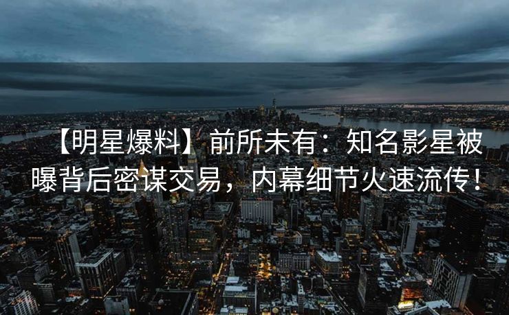 【明星爆料】前所未有：知名影星被曝背后密谋交易，内幕细节火速流传！