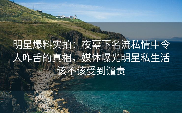 明星爆料实拍：夜幕下名流私情中令人咋舌的真相，媒体曝光明星私生活该不该受到谴责