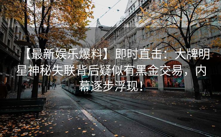 【最新娱乐爆料】即时直击：大牌明星神秘失联背后疑似有黑金交易，内幕逐步浮现！
